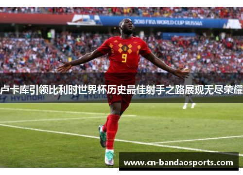 卢卡库引领比利时世界杯历史最佳射手之路展现无尽荣耀