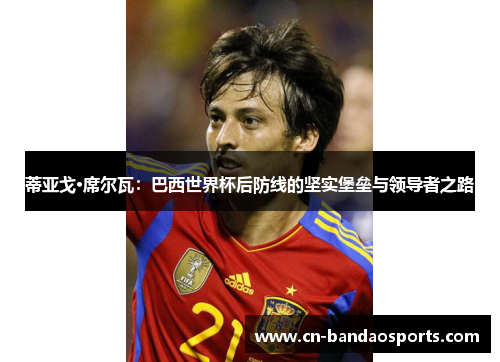 蒂亚戈·席尔瓦:巴西世界杯后防线的坚实堡垒与领导者之路 蒂亚戈·席尔瓦:巴西世界杯后防线的坚实堡垒与领导者之路