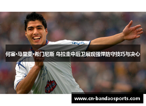 何塞·马里亚·希门尼斯 乌拉圭中后卫展现强悍防守技巧与决心 何塞·马里亚·希门尼斯 乌拉圭中后卫展现强悍防守技巧与决心