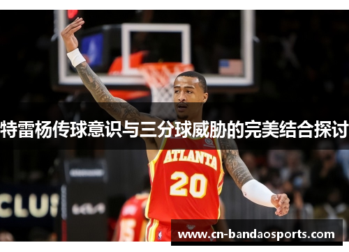 特雷杨传球意识与三分球威胁的完美结合探讨 特雷杨传球意识与三分球威胁的完美结合探讨