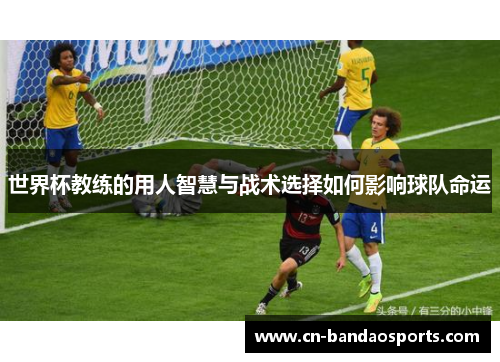 世界杯教练的用人智慧与战术选择如何影响球队命运 世界杯教练的用人智慧与战术选择如何影响球队命运