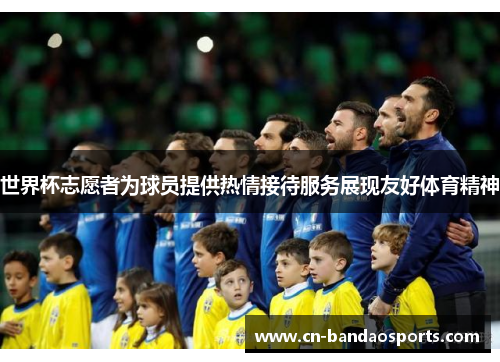 世界杯志愿者为球员提供热情接待服务展现友好体育精神 世界杯志愿者为球员提供热情接待服务展现友好体育精神