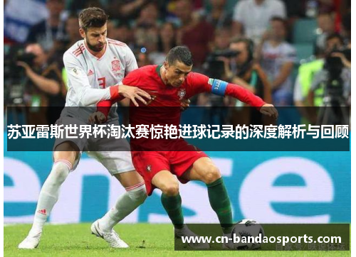 苏亚雷斯世界杯淘汰赛惊艳进球记录的深度解析与回顾 苏亚雷斯世界杯淘汰赛惊艳进球记录的深度解析与回顾