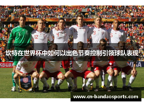 坎特在世界杯中如何以出色节奏控制引领球队表现 坎特在世界杯中如何以出色节奏控制引领球队表现