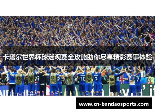 卡塔尔世界杯球迷观赛全攻略助你尽享精彩赛事体验 卡塔尔世界杯球迷观赛全攻略助你尽享精彩赛事体验