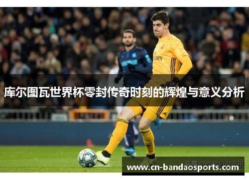 库尔图瓦世界杯零封传奇时刻的辉煌与意义分析