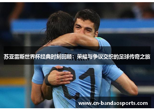 苏亚雷斯世界杯经典时刻回顾:荣耀与争议交织的足球传奇之旅 苏亚雷斯世界杯经典时刻回顾:荣耀与争议交织的足球传奇之旅