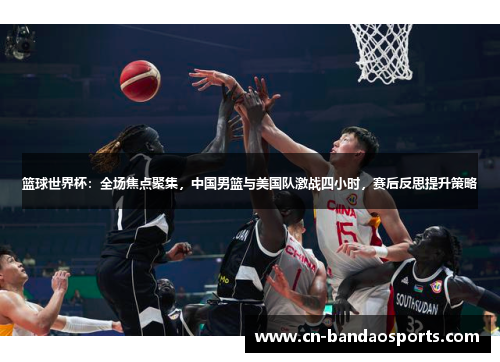 篮球世界杯:全场焦点聚集,中国男篮与美国队激战四小时,赛后反思提升策略 篮球世界杯:全场焦点聚集,中国男篮与美国队激战四小时,赛后反思提升策略