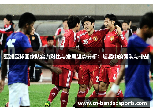 亚洲足球国家队实力对比与发展趋势分析:崛起中的强队与挑战 亚洲足球国家队实力对比与发展趋势分析:崛起中的强队与挑战