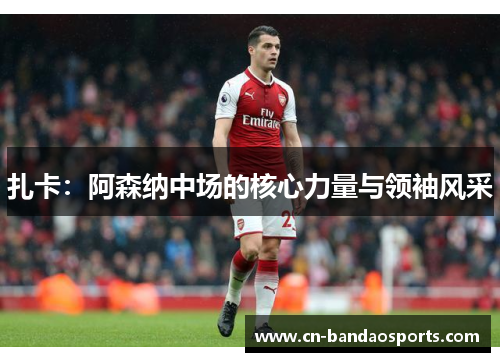 扎卡：阿森纳中场的核心力量与领袖风采