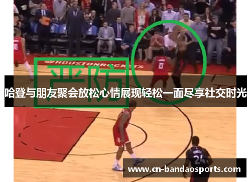 哈登与朋友聚会放松心情展现轻松一面尽享社交时光