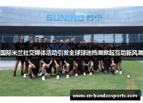 国际米兰社交媒体活动引发全球球迷热潮掀起互动新风潮