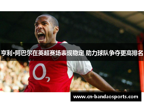 亨利·阿巴尔在英超赛场表现稳定 助力球队争夺更高排名
