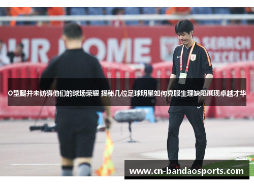 O型腿并未妨碍他们的球场荣耀 揭秘几位足球明星如何克服生理缺陷展现卓越才华