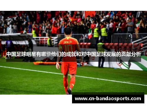 中国足球明星有哪些他们的成就和对中国足球发展的贡献分析