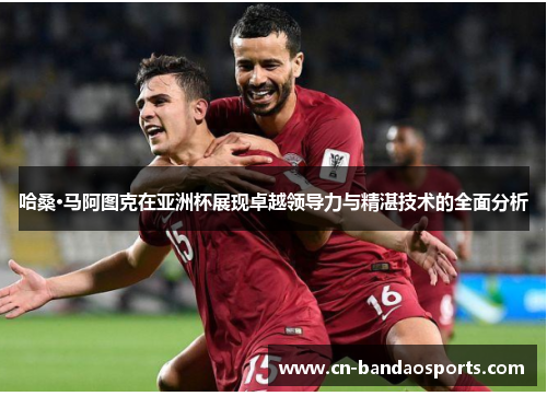哈桑·马阿图克在亚洲杯展现卓越领导力与精湛技术的全面分析