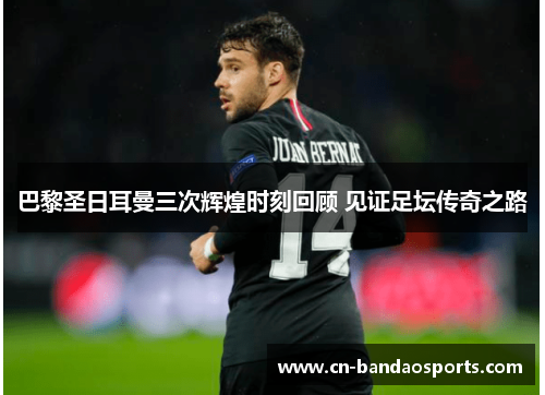 巴黎圣日耳曼三次辉煌时刻回顾 见证足坛传奇之路