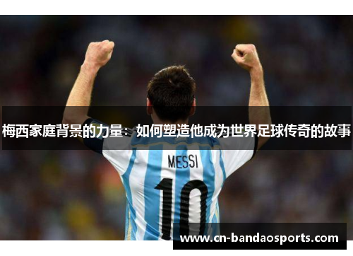 梅西家庭背景的力量：如何塑造他成为世界足球传奇的故事