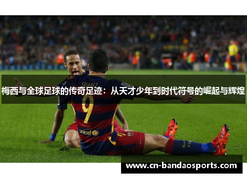 梅西与全球足球的传奇足迹：从天才少年到时代符号的崛起与辉煌