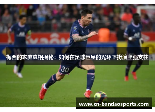 梅西的家庭真相揭秘：如何在足球巨星的光环下扮演坚强支柱