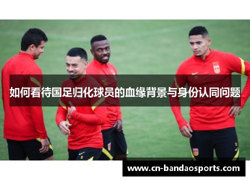 如何看待国足归化球员的血缘背景与身份认同问题 如何看待国足归化球员的血缘背景与身份认同问题