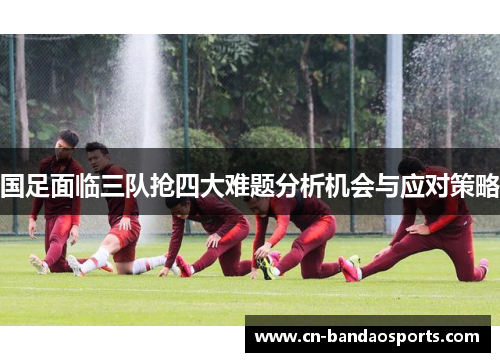 国足面临三队抢四大难题分析机会与应对策略 国足面临三队抢四大难题分析机会与应对策略