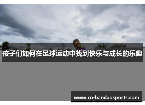 孩子们如何在足球运动中找到快乐与成长的乐趣