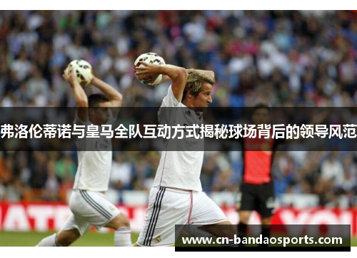 弗洛伦蒂诺与皇马全队互动方式揭秘球场背后的领导风范