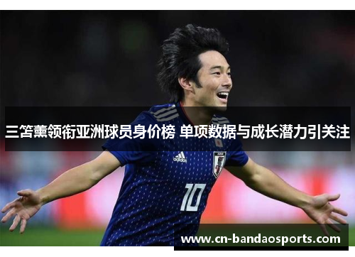 三笘薰领衔亚洲球员身价榜 单项数据与成长潜力引关注 三笘薰领衔亚洲球员身价榜 单项数据与成长潜力引关注