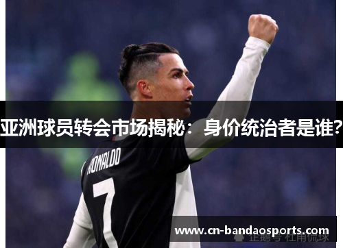 亚洲球员转会市场揭秘:身价统治者是谁? 亚洲球员转会市场揭秘:身价统治者是谁?