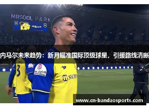 内马尔未来趋势:新月瞄准国际顶级球星,引援路线清晰 内马尔未来趋势:新月瞄准国际顶级球星,引援路线清晰