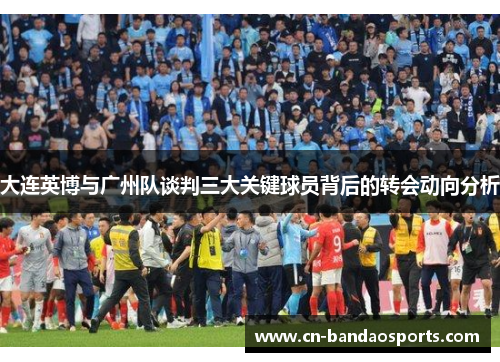 大连英博与广州队谈判三大关键球员背后的转会动向分析