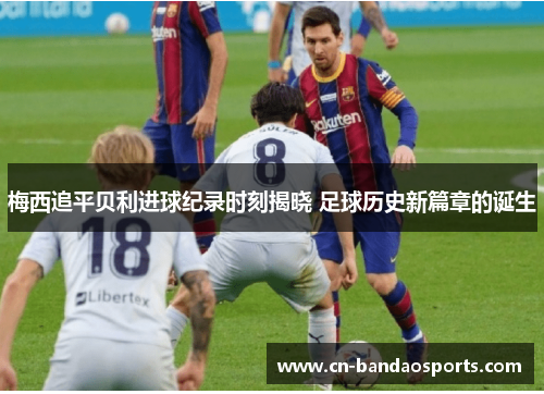 梅西追平贝利进球纪录时刻揭晓 足球历史新篇章的诞生