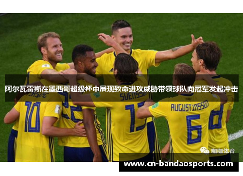 阿尔瓦雷斯在墨西哥超级杯中展现致命进攻威胁带领球队向冠军发起冲击