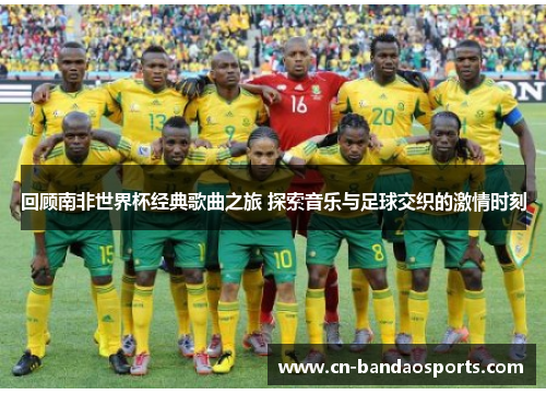 回顾南非世界杯经典歌曲之旅 探索音乐与足球交织的激情时刻 回顾南非世界杯经典歌曲之旅 探索音乐与足球交织的激情时刻