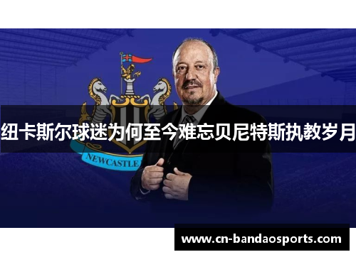 纽卡斯尔球迷为何至今难忘贝尼特斯执教岁月 纽卡斯尔球迷为何至今难忘贝尼特斯执教岁月