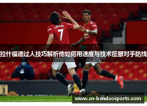 拉什福德过人技巧解析他如何用速度与技术征服对手防线 拉什福德过人技巧解析他如何用速度与技术征服对手防线