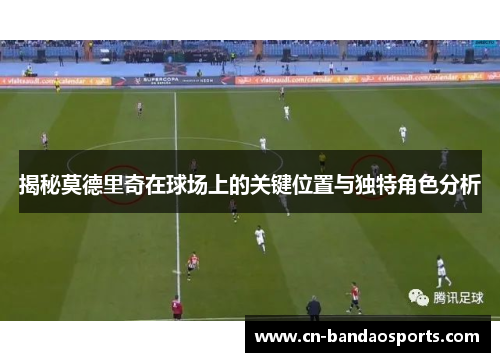 揭秘莫德里奇在球场上的关键位置与独特角色分析 揭秘莫德里奇在球场上的关键位置与独特角色分析