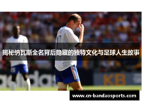 揭秘纳瓦斯全名背后隐藏的独特文化与足球人生故事 揭秘纳瓦斯全名背后隐藏的独特文化与足球人生故事