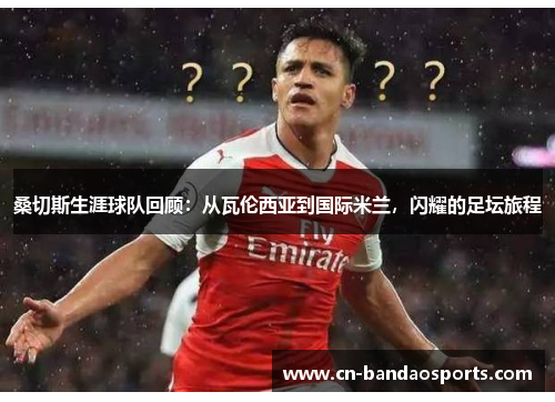 桑切斯生涯球队回顾：从瓦伦西亚到国际米兰，闪耀的足坛旅程